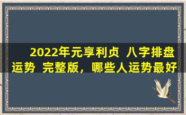 2022年元享利贞  八字排盘运势  完整版，哪些人运势最好